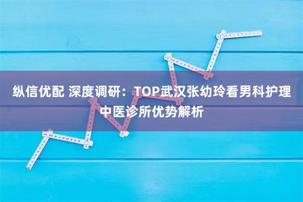 纵信优配 深度调研:TOP武汉张幼玲看男科护理中医诊所优势解析