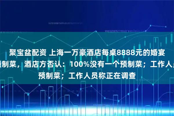 聚宝盆配资 上海一万豪酒店每桌8888元的婚宴被吐槽使用预制菜,酒店方否认:100%没有一个预制菜;工作人员称正在调查