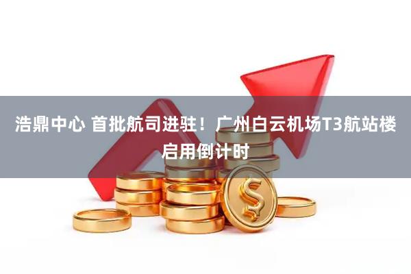 浩鼎中心 首批航司进驻！广州白云机场T3航站楼启用倒计时