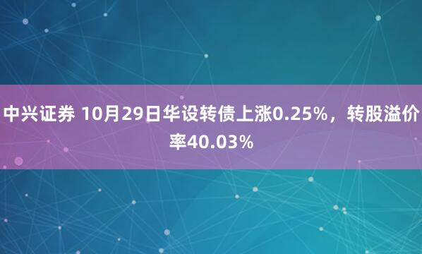 中兴证券 10月29日华设转债上涨0.25%，转股溢价率40.03%