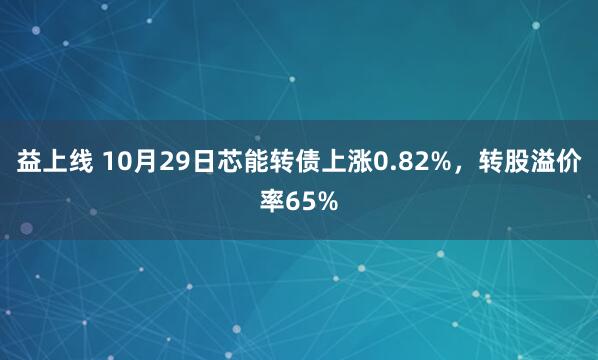 益上线 10月29日芯能转债上涨0.82%，转股溢价率65%