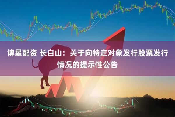 博星配资 长白山：关于向特定对象发行股票发行情况的提示性公告