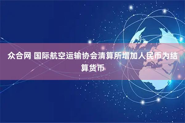 众合网 国际航空运输协会清算所增加人民币为结算货币