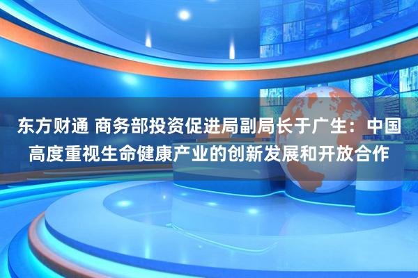 东方财通 商务部投资促进局副局长于广生：中国高度重视生命健康产业的创新发展和开放合作