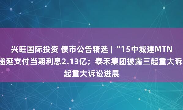 兴旺国际投资 债市公告精选 | “15中城建MTN002”递延支付当期利息2.13亿；泰禾集团披露三起重大诉讼进展