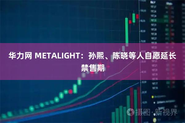 华力网 METALIGHT：孙熙、陈晓等人自愿延长禁售期