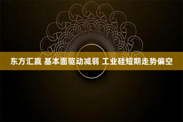 东方汇赢 基本面驱动减弱 工业硅短期走势偏空