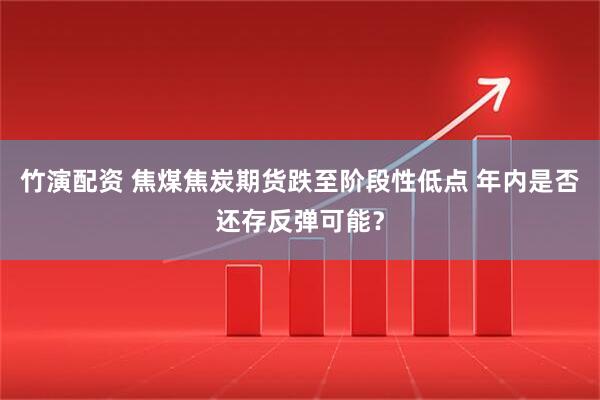 竹演配资 焦煤焦炭期货跌至阶段性低点 年内是否还存反弹可能?