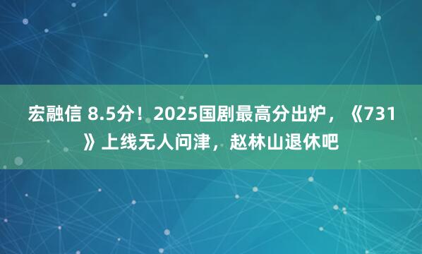 宏融信 8.5分！2025国剧最高分出炉，《731》上线无人问津，赵林山退休吧