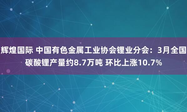 辉煌国际 中国有色金属工业协会锂业分会：3月全国碳酸锂产量约8.7万吨 环比上涨10.7%
